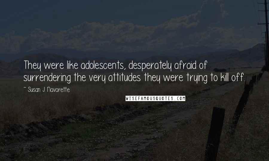Susan J. Navarette Quotes: They were like adolescents, desperately afraid of surrendering the very attitudes they were trying to kill off.
