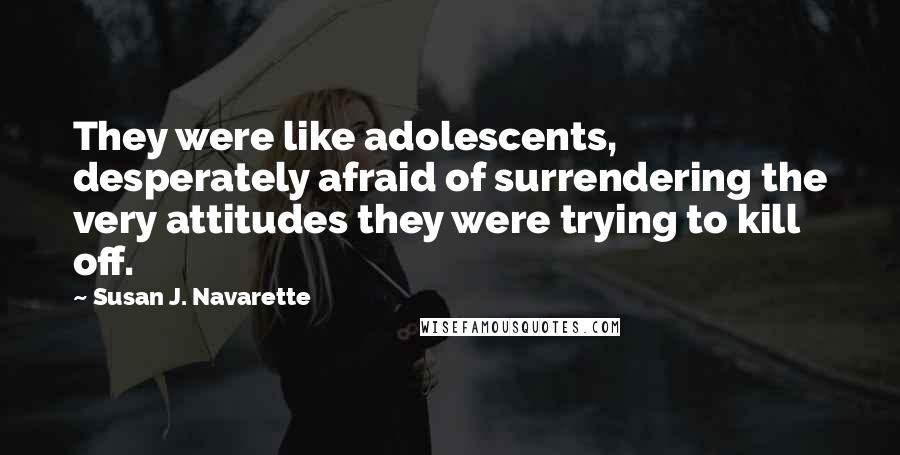 Susan J. Navarette Quotes: They were like adolescents, desperately afraid of surrendering the very attitudes they were trying to kill off.