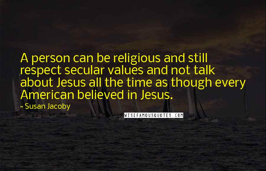 Susan Jacoby Quotes: A person can be religious and still respect secular values and not talk about Jesus all the time as though every American believed in Jesus.