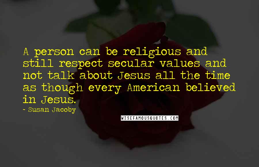 Susan Jacoby Quotes: A person can be religious and still respect secular values and not talk about Jesus all the time as though every American believed in Jesus.