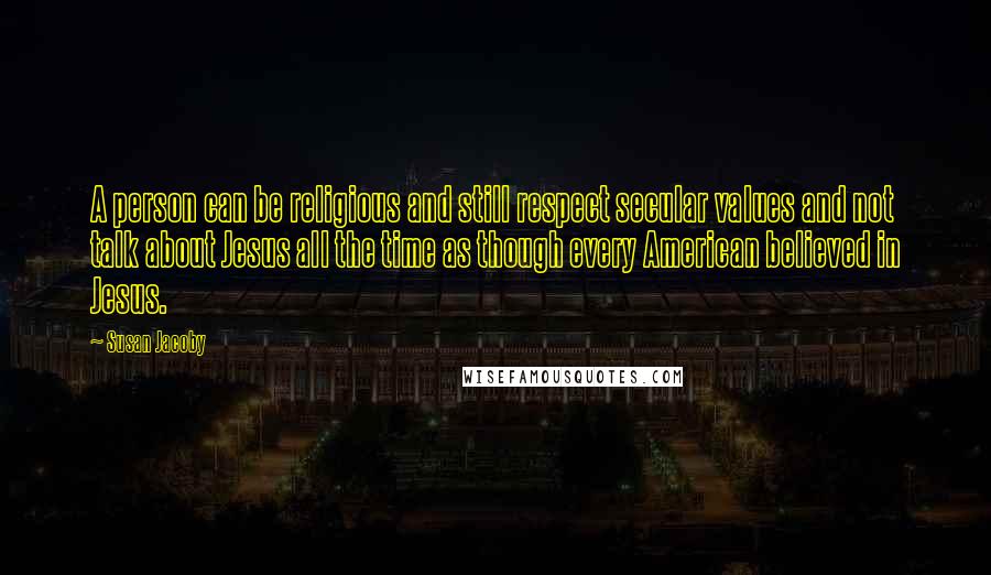 Susan Jacoby Quotes: A person can be religious and still respect secular values and not talk about Jesus all the time as though every American believed in Jesus.