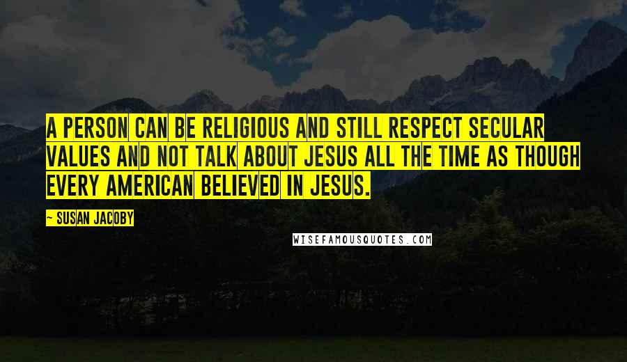 Susan Jacoby Quotes: A person can be religious and still respect secular values and not talk about Jesus all the time as though every American believed in Jesus.