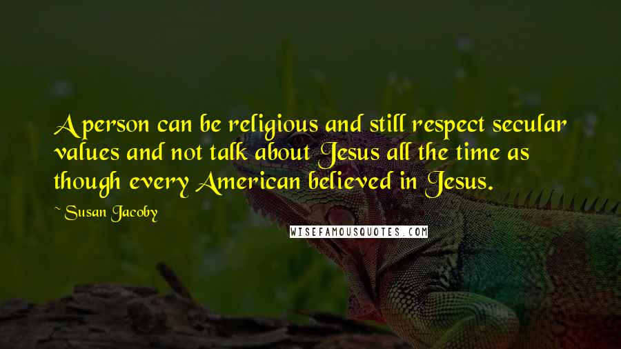 Susan Jacoby Quotes: A person can be religious and still respect secular values and not talk about Jesus all the time as though every American believed in Jesus.