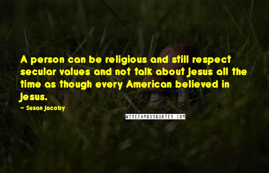 Susan Jacoby Quotes: A person can be religious and still respect secular values and not talk about Jesus all the time as though every American believed in Jesus.