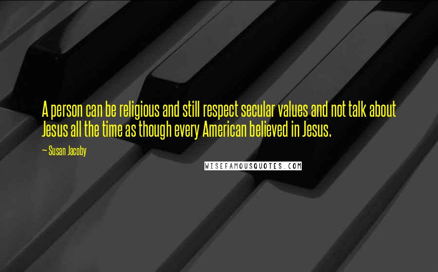 Susan Jacoby Quotes: A person can be religious and still respect secular values and not talk about Jesus all the time as though every American believed in Jesus.