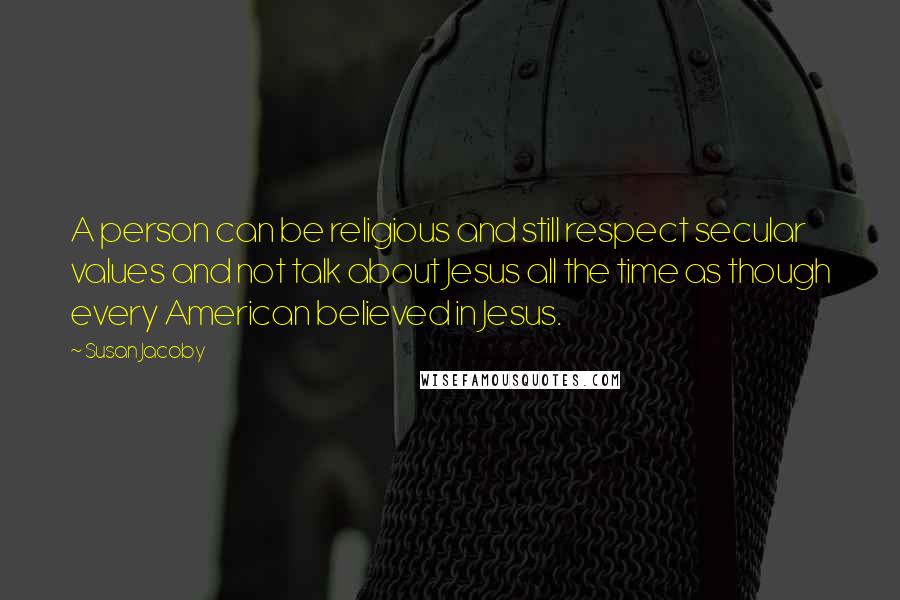 Susan Jacoby Quotes: A person can be religious and still respect secular values and not talk about Jesus all the time as though every American believed in Jesus.