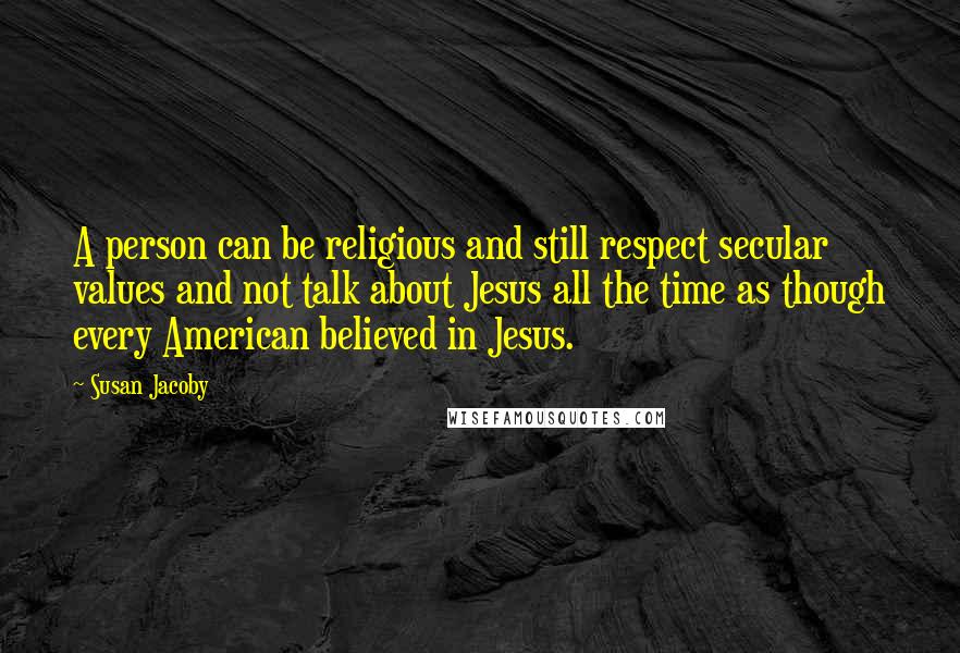 Susan Jacoby Quotes: A person can be religious and still respect secular values and not talk about Jesus all the time as though every American believed in Jesus.