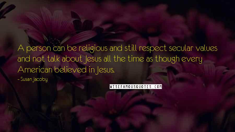 Susan Jacoby Quotes: A person can be religious and still respect secular values and not talk about Jesus all the time as though every American believed in Jesus.