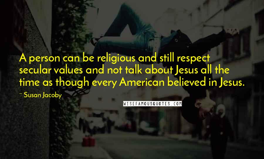 Susan Jacoby Quotes: A person can be religious and still respect secular values and not talk about Jesus all the time as though every American believed in Jesus.