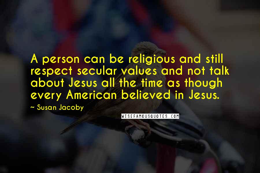 Susan Jacoby Quotes: A person can be religious and still respect secular values and not talk about Jesus all the time as though every American believed in Jesus.