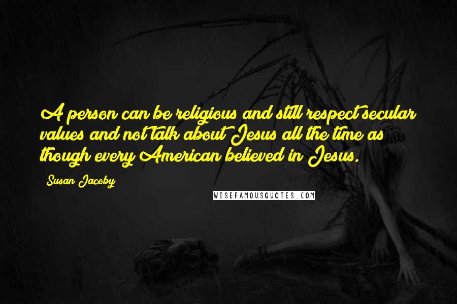 Susan Jacoby Quotes: A person can be religious and still respect secular values and not talk about Jesus all the time as though every American believed in Jesus.