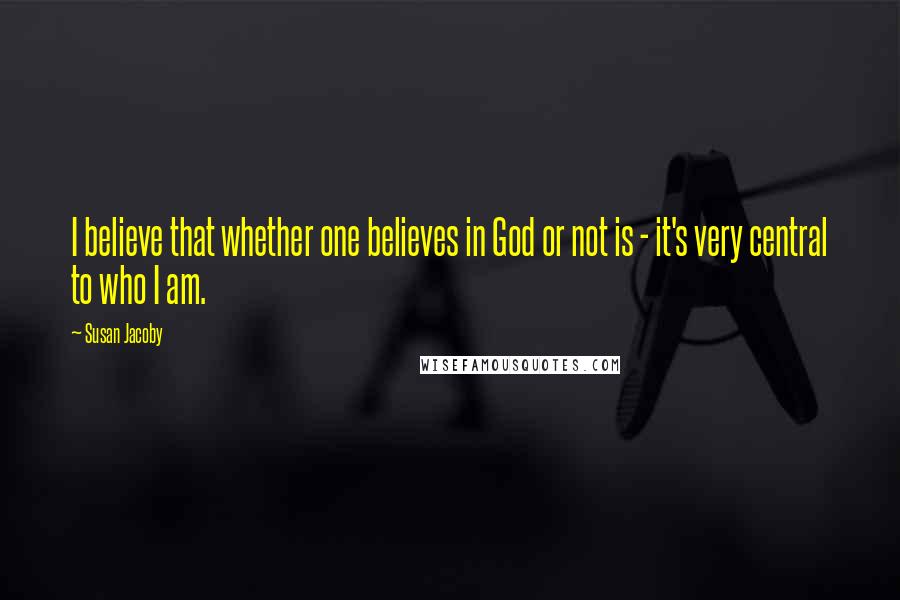 Susan Jacoby Quotes: I believe that whether one believes in God or not is - it's very central to who I am.