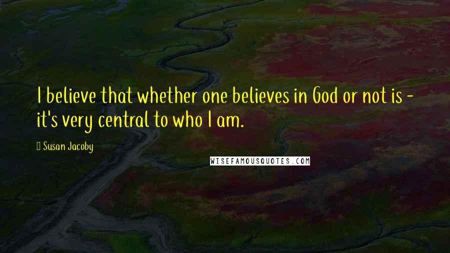 Susan Jacoby Quotes: I believe that whether one believes in God or not is - it's very central to who I am.