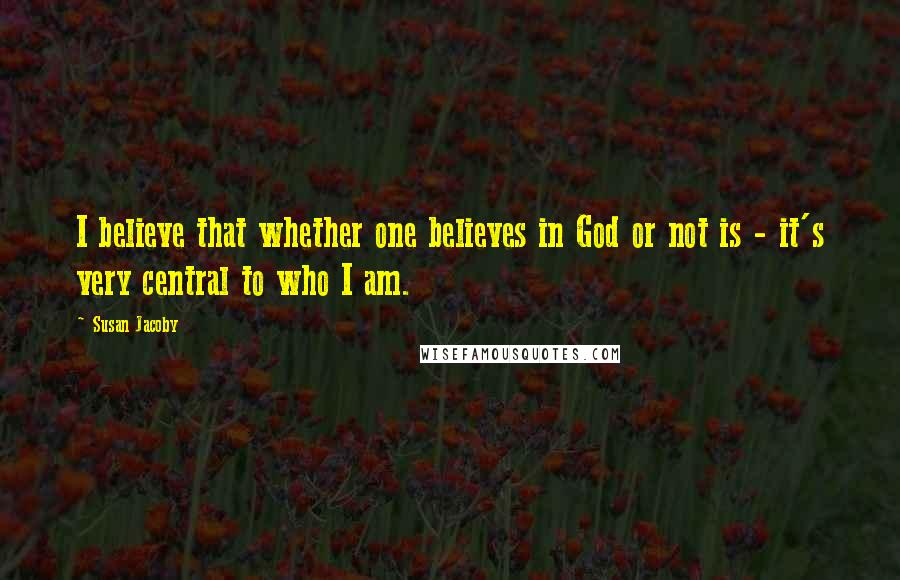 Susan Jacoby Quotes: I believe that whether one believes in God or not is - it's very central to who I am.