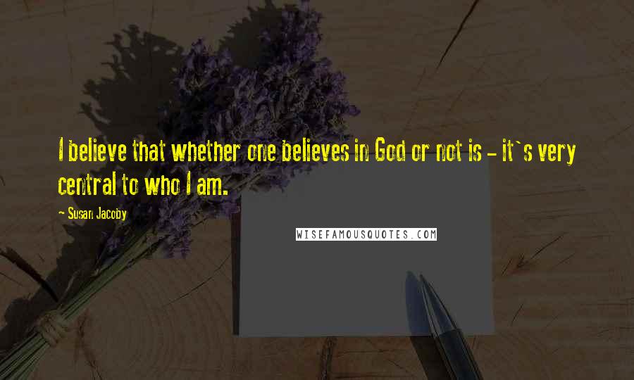 Susan Jacoby Quotes: I believe that whether one believes in God or not is - it's very central to who I am.