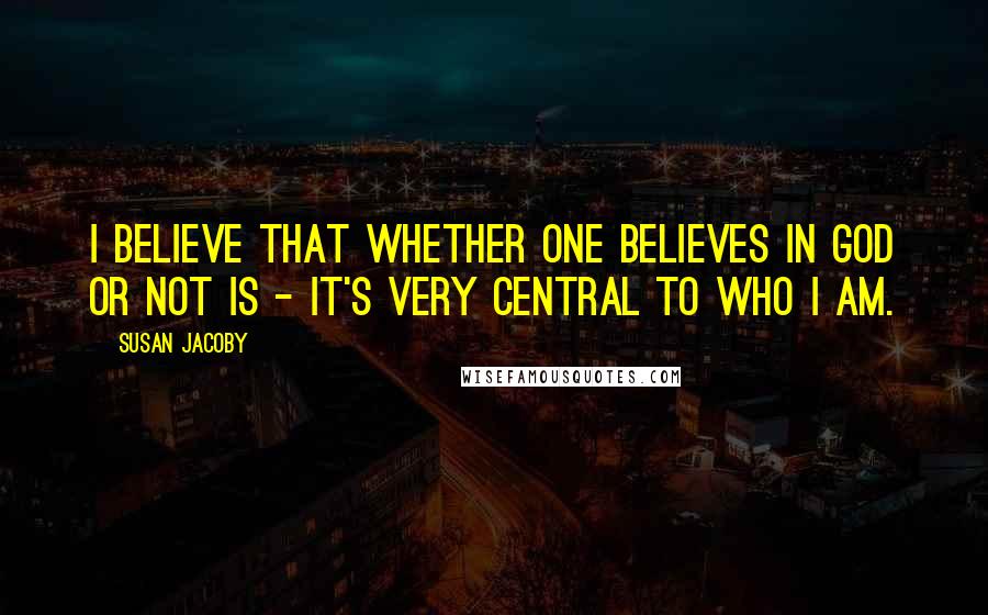 Susan Jacoby Quotes: I believe that whether one believes in God or not is - it's very central to who I am.