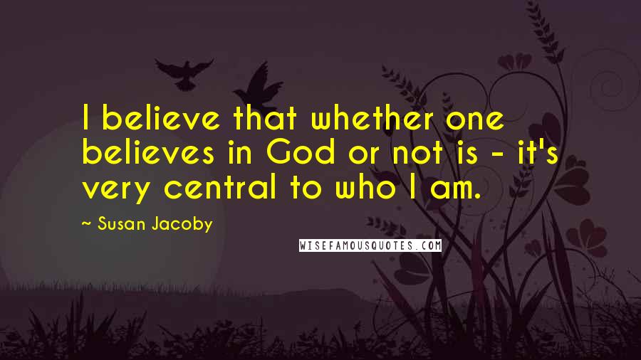 Susan Jacoby Quotes: I believe that whether one believes in God or not is - it's very central to who I am.