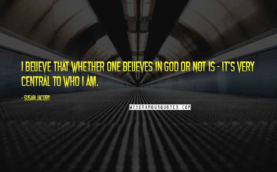 Susan Jacoby Quotes: I believe that whether one believes in God or not is - it's very central to who I am.