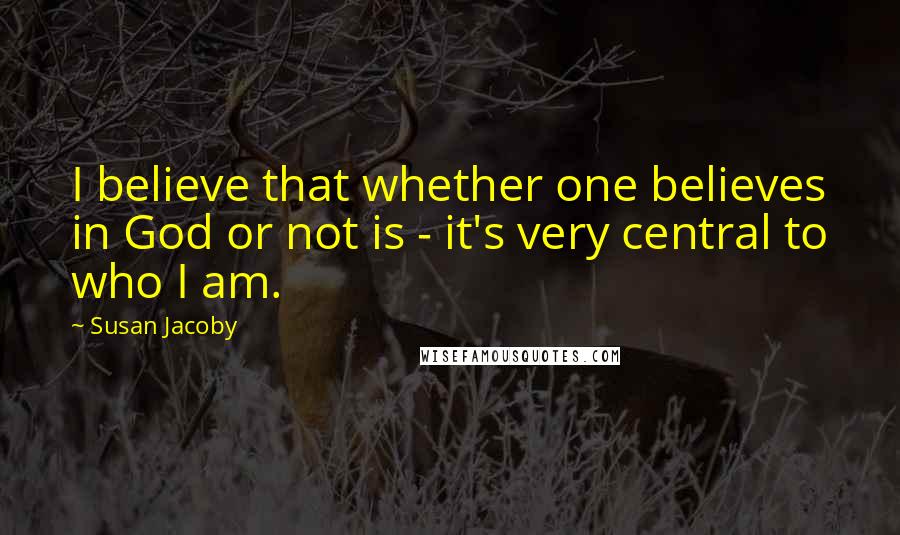 Susan Jacoby Quotes: I believe that whether one believes in God or not is - it's very central to who I am.