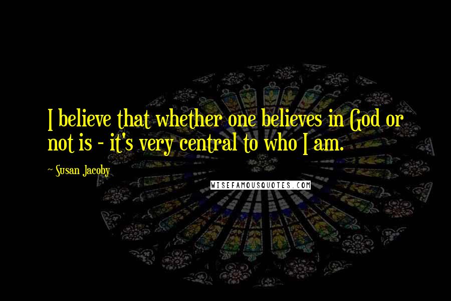 Susan Jacoby Quotes: I believe that whether one believes in God or not is - it's very central to who I am.