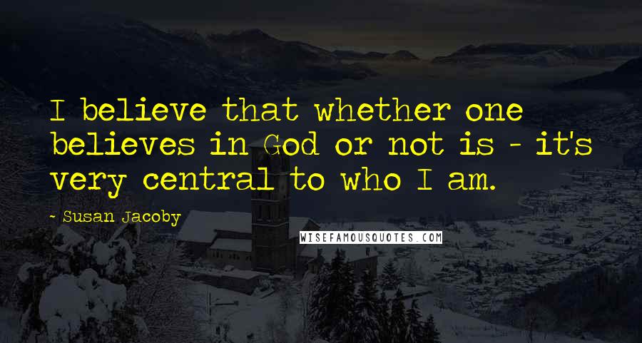 Susan Jacoby Quotes: I believe that whether one believes in God or not is - it's very central to who I am.