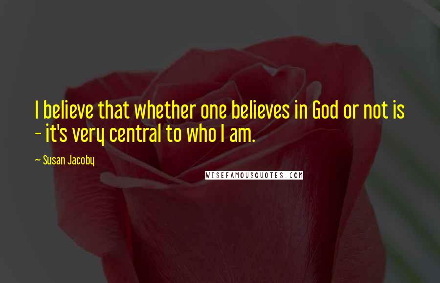 Susan Jacoby Quotes: I believe that whether one believes in God or not is - it's very central to who I am.