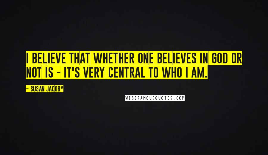 Susan Jacoby Quotes: I believe that whether one believes in God or not is - it's very central to who I am.