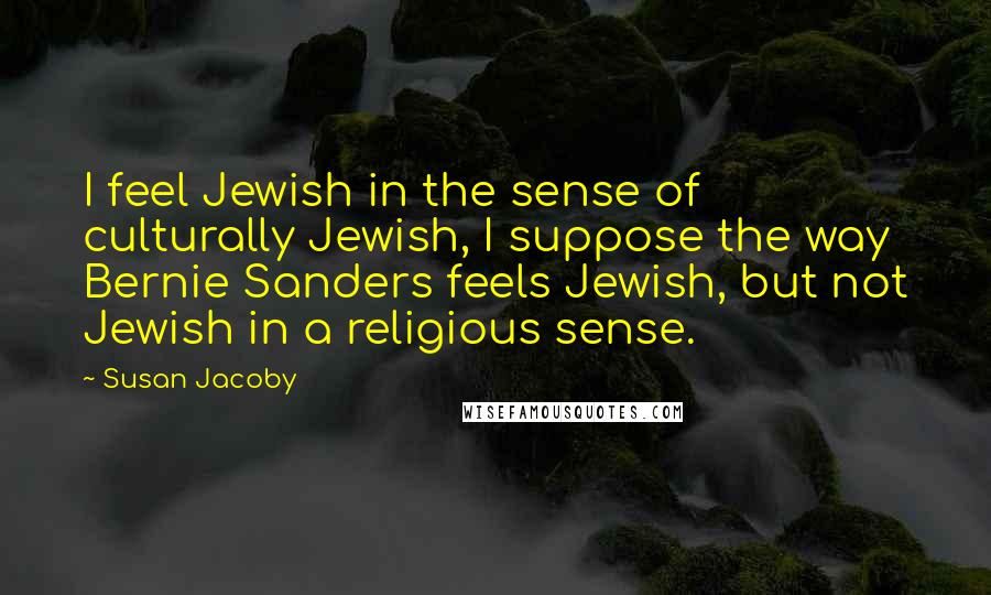 Susan Jacoby Quotes: I feel Jewish in the sense of culturally Jewish, I suppose the way Bernie Sanders feels Jewish, but not Jewish in a religious sense.