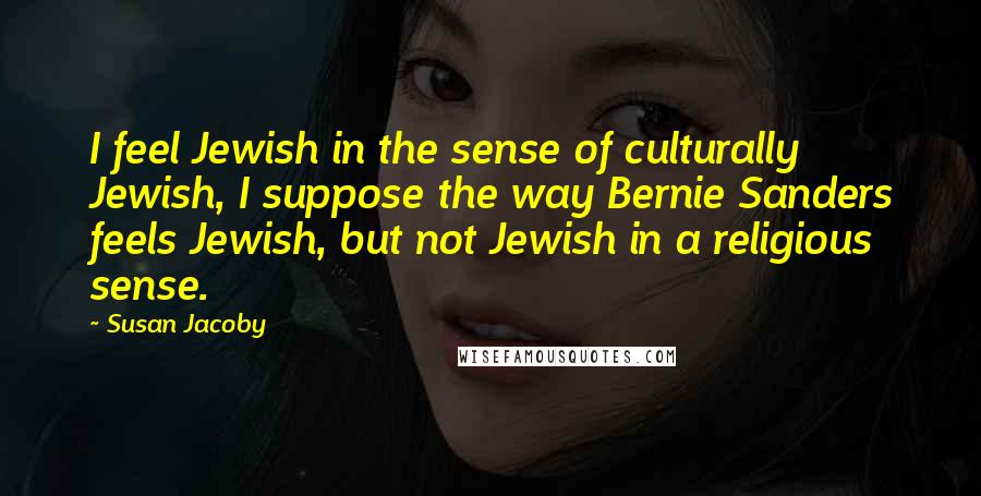 Susan Jacoby Quotes: I feel Jewish in the sense of culturally Jewish, I suppose the way Bernie Sanders feels Jewish, but not Jewish in a religious sense.