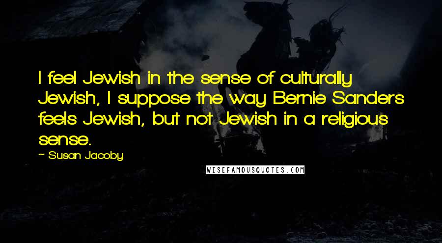 Susan Jacoby Quotes: I feel Jewish in the sense of culturally Jewish, I suppose the way Bernie Sanders feels Jewish, but not Jewish in a religious sense.