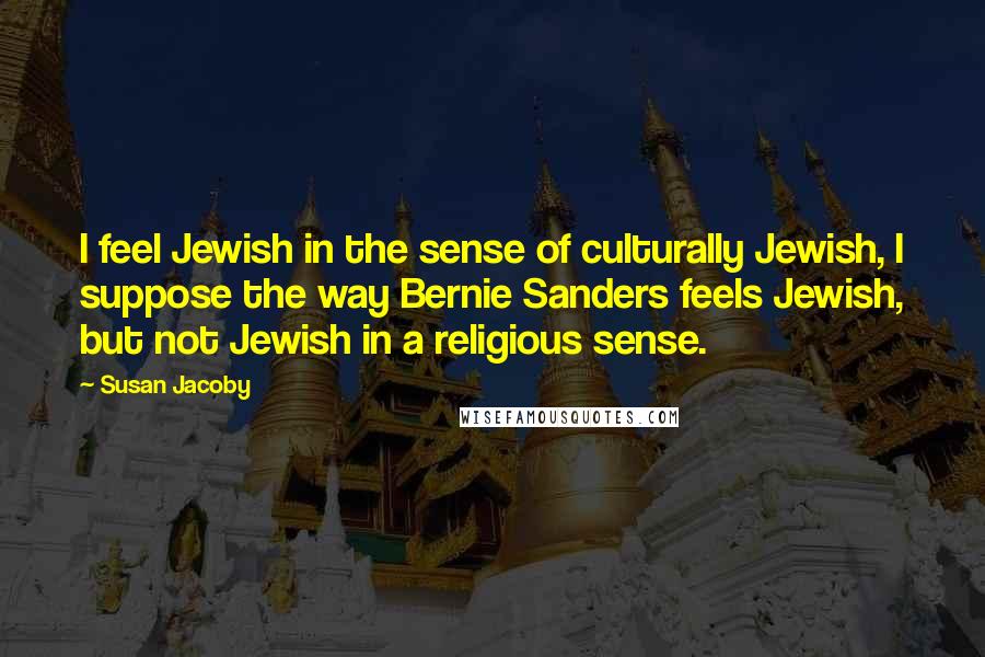 Susan Jacoby Quotes: I feel Jewish in the sense of culturally Jewish, I suppose the way Bernie Sanders feels Jewish, but not Jewish in a religious sense.