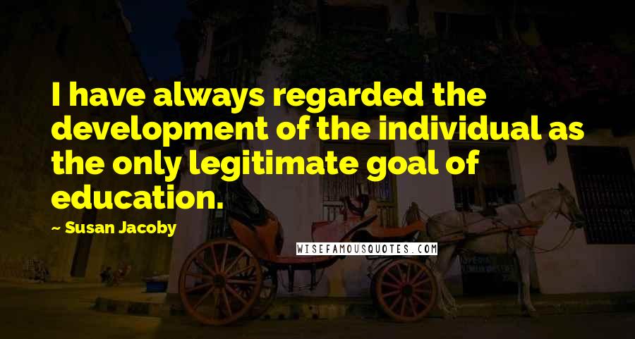 Susan Jacoby Quotes: I have always regarded the development of the individual as the only legitimate goal of education.