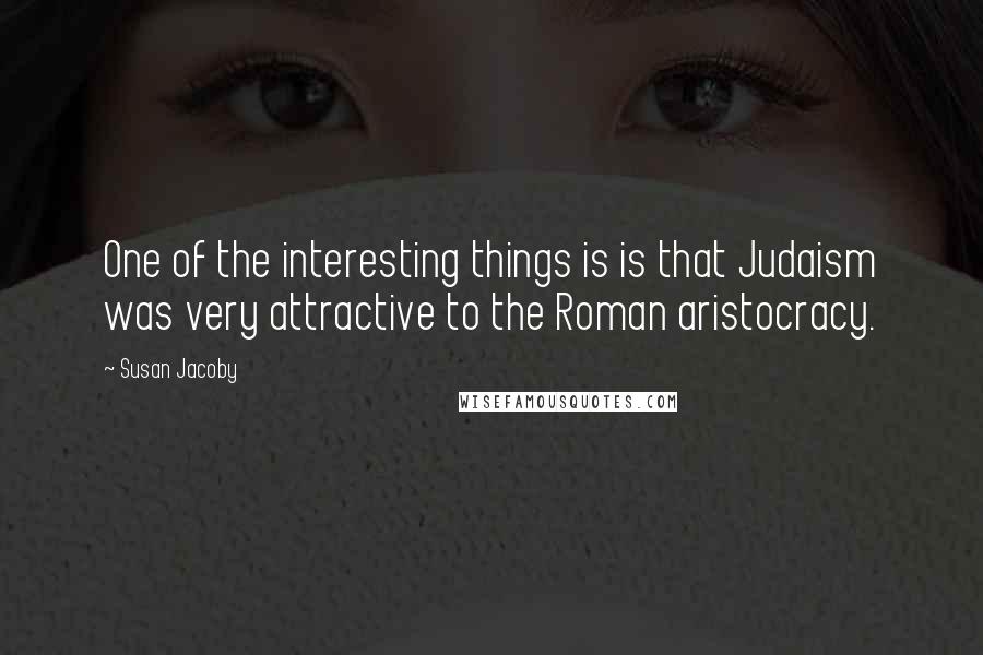 Susan Jacoby Quotes: One of the interesting things is is that Judaism was very attractive to the Roman aristocracy.