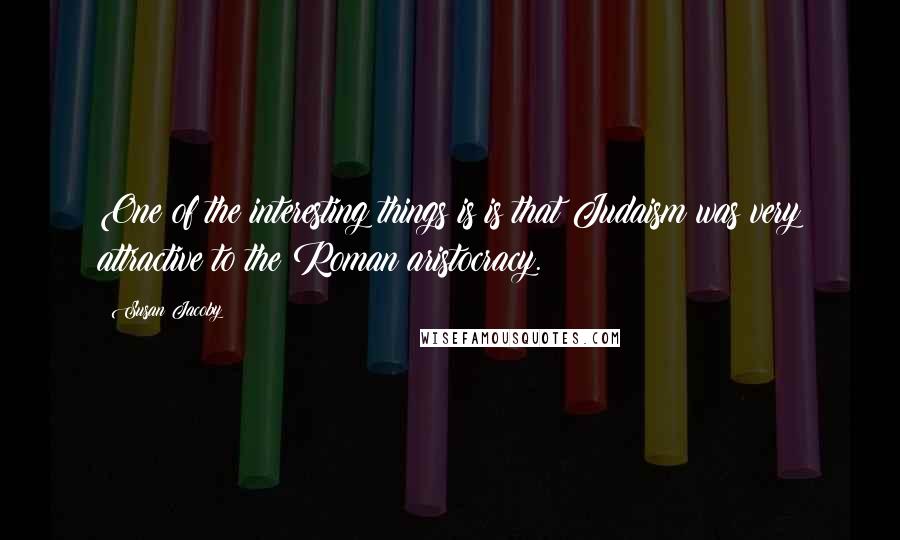 Susan Jacoby Quotes: One of the interesting things is is that Judaism was very attractive to the Roman aristocracy.