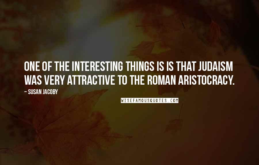 Susan Jacoby Quotes: One of the interesting things is is that Judaism was very attractive to the Roman aristocracy.