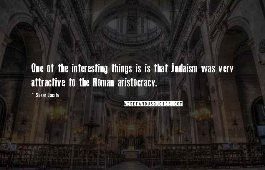 Susan Jacoby Quotes: One of the interesting things is is that Judaism was very attractive to the Roman aristocracy.