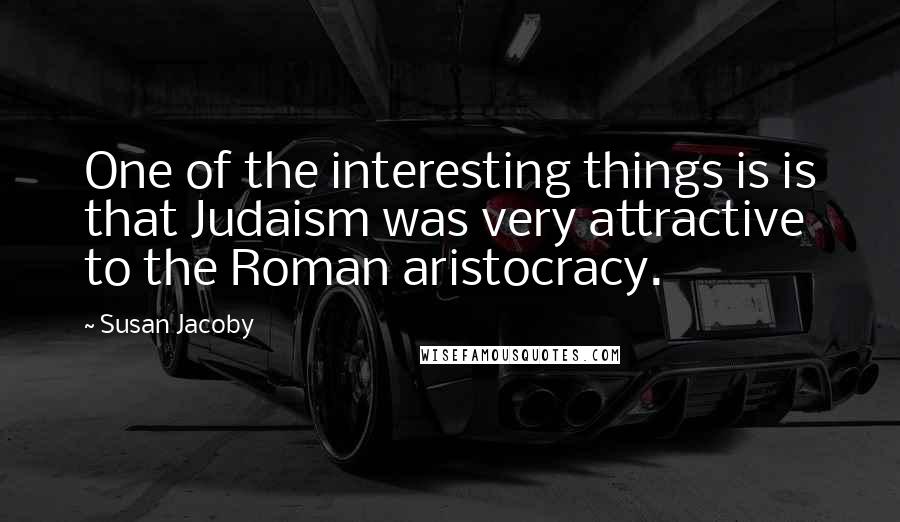 Susan Jacoby Quotes: One of the interesting things is is that Judaism was very attractive to the Roman aristocracy.