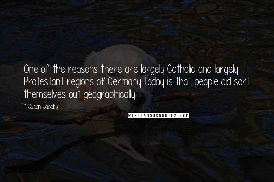 Susan Jacoby Quotes: One of the reasons there are largely Catholic and largely Protestant regions of Germany today is that people did sort themselves out geographically.