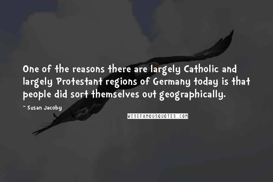Susan Jacoby Quotes: One of the reasons there are largely Catholic and largely Protestant regions of Germany today is that people did sort themselves out geographically.