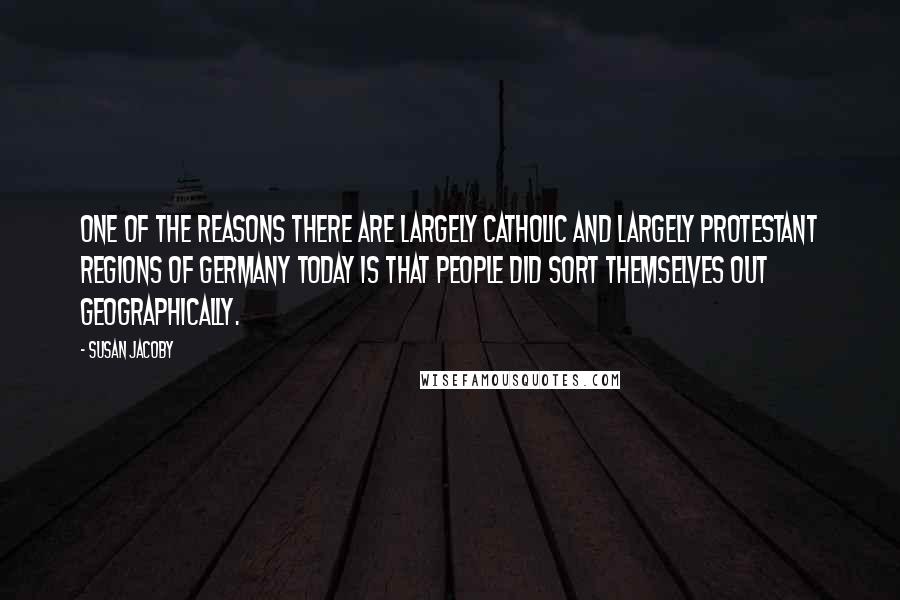 Susan Jacoby Quotes: One of the reasons there are largely Catholic and largely Protestant regions of Germany today is that people did sort themselves out geographically.