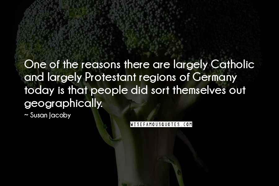 Susan Jacoby Quotes: One of the reasons there are largely Catholic and largely Protestant regions of Germany today is that people did sort themselves out geographically.