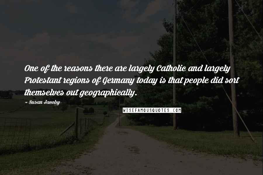 Susan Jacoby Quotes: One of the reasons there are largely Catholic and largely Protestant regions of Germany today is that people did sort themselves out geographically.