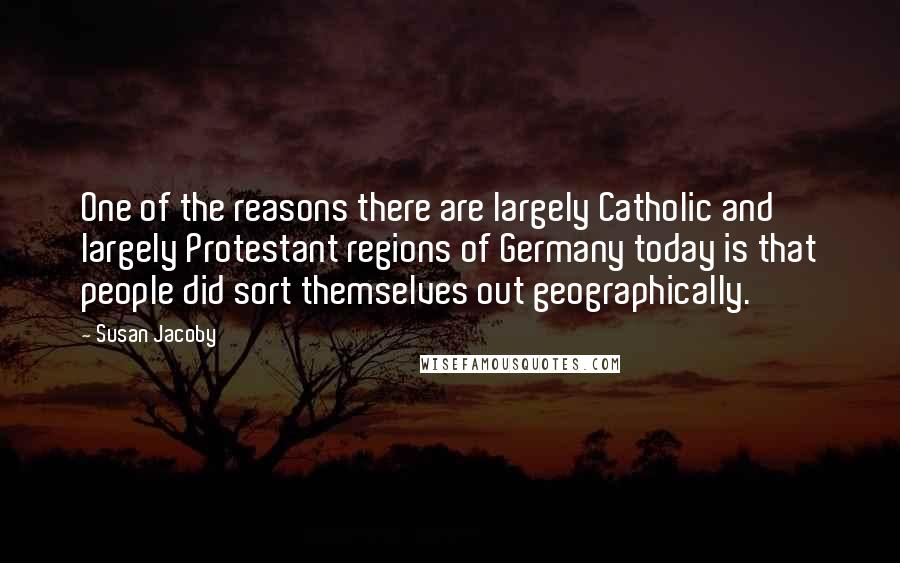 Susan Jacoby Quotes: One of the reasons there are largely Catholic and largely Protestant regions of Germany today is that people did sort themselves out geographically.