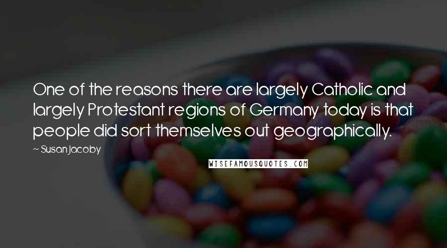 Susan Jacoby Quotes: One of the reasons there are largely Catholic and largely Protestant regions of Germany today is that people did sort themselves out geographically.