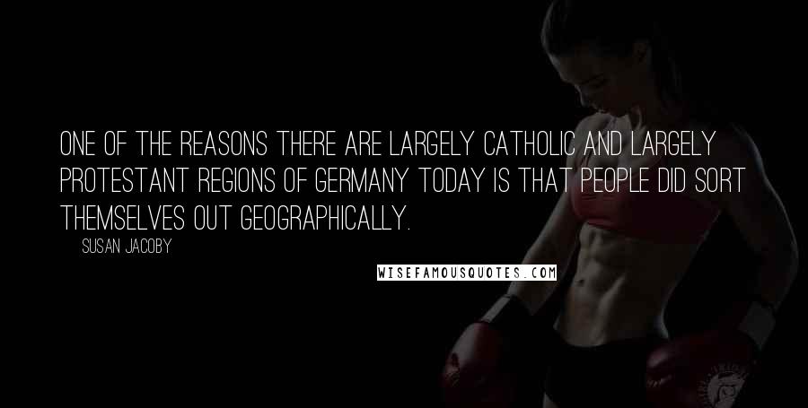 Susan Jacoby Quotes: One of the reasons there are largely Catholic and largely Protestant regions of Germany today is that people did sort themselves out geographically.