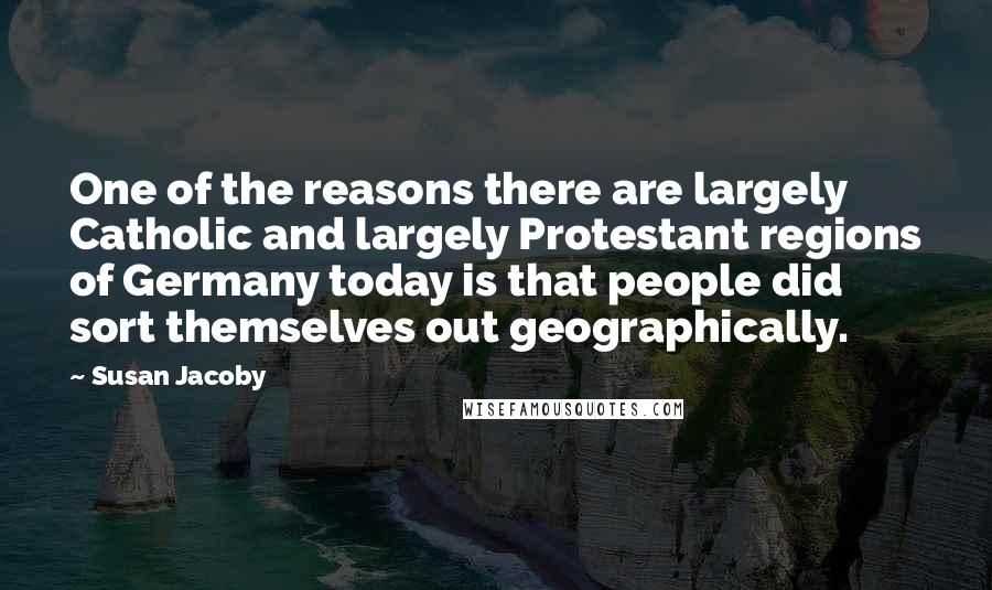 Susan Jacoby Quotes: One of the reasons there are largely Catholic and largely Protestant regions of Germany today is that people did sort themselves out geographically.