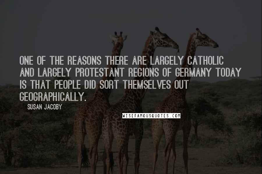 Susan Jacoby Quotes: One of the reasons there are largely Catholic and largely Protestant regions of Germany today is that people did sort themselves out geographically.