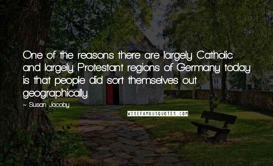 Susan Jacoby Quotes: One of the reasons there are largely Catholic and largely Protestant regions of Germany today is that people did sort themselves out geographically.