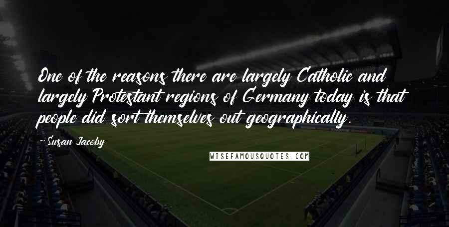 Susan Jacoby Quotes: One of the reasons there are largely Catholic and largely Protestant regions of Germany today is that people did sort themselves out geographically.