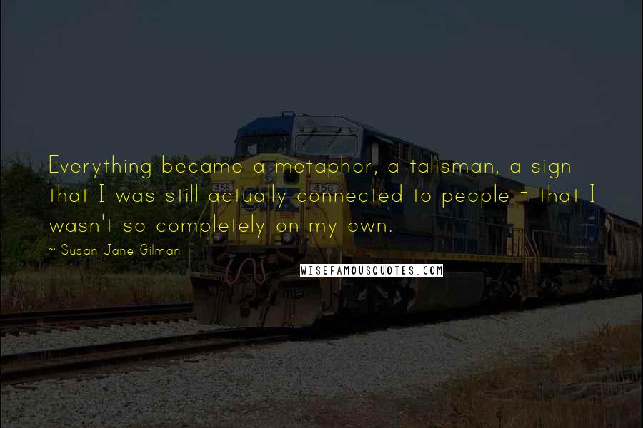Susan Jane Gilman Quotes: Everything became a metaphor, a talisman, a sign that I was still actually connected to people - that I wasn't so completely on my own.